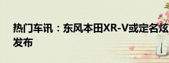 热门车讯：东风本田XR-V或定名炫威 10月发布