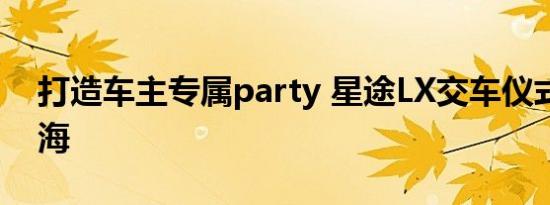 打造车主专属party 星途LX交车仪式点亮上海