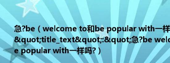 急?be（welcome to和be popular with一样吗?","title_text":"急?be welcome to和be popular with一样吗?）