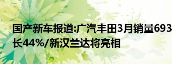国产新车报道:广汽丰田3月销量69386台 增长44%/新汉兰达将亮相