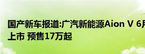 国产新车报道:广汽新能源Aion V 6月16日晚上市 预售17万起