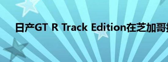 日产GT R Track Edition在芝加哥揭幕