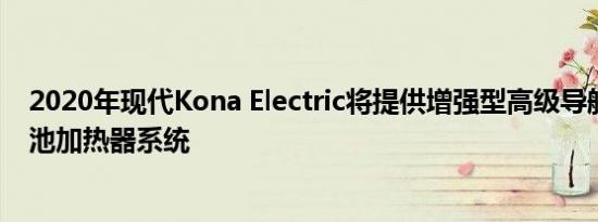 2020年现代Kona Electric将提供增强型高级导航系统和电池加热器系统
