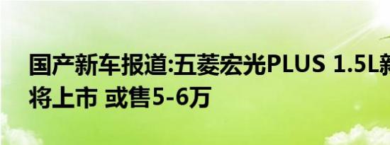 国产新车报道:五菱宏光PLUS 1.5L新车型即将上市 或售5-6万