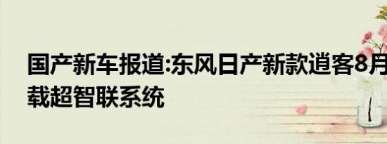 国产新车报道:东风日产新款逍客8月上市 搭载超智联系统