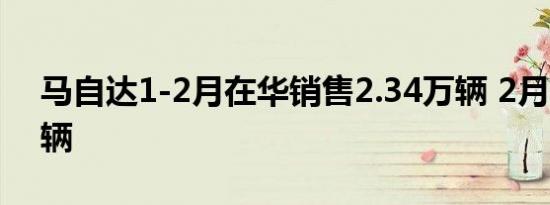马自达1-2月在华销售2.34万辆 2月仅2430辆
