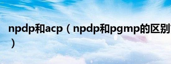 npdp和acp（npdp和pgmp的区别简介介绍）