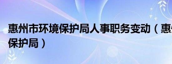 惠州市环境保护局人事职务变动（惠州市环境保护局）