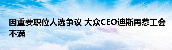 因重要职位人选争议 大众CEO迪斯再惹工会不满