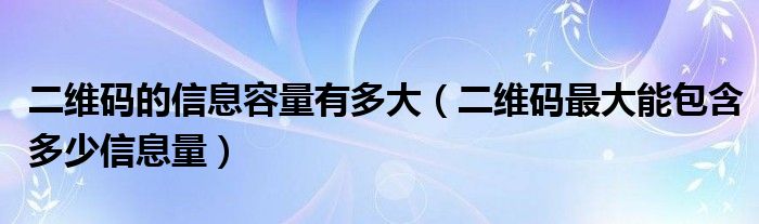 二维码的信息容量有多大（二维码最大能包含多少信息量）