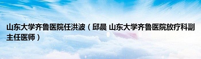 山东大学齐鲁医院任洪波（邱晨 山东大学齐鲁医院放疗科副主任医师）