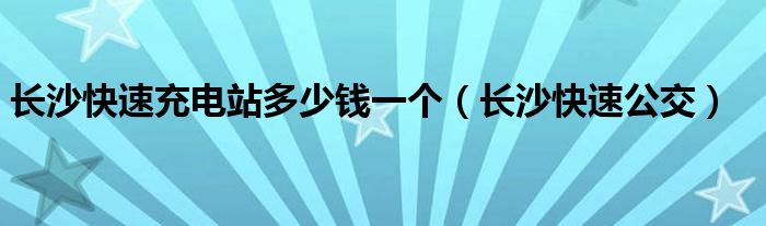 长沙快速充电站多少钱一个（长沙快速公交）