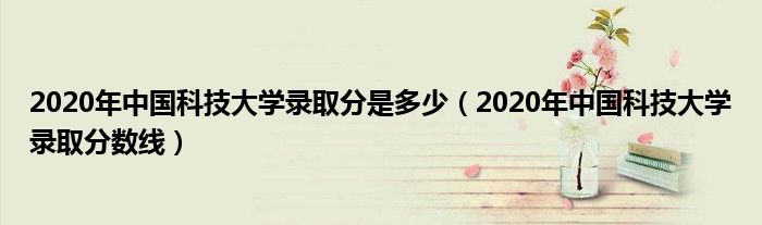 2020年中国科技大学录取分是多少（2020年中国科技大学录取分数线）