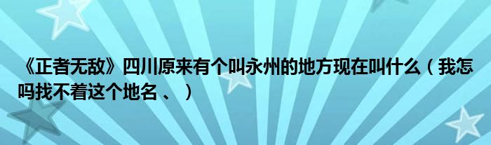 《正者无敌》四川原来有个叫永州的地方现在叫什么（我怎吗找不着这个地名 、）