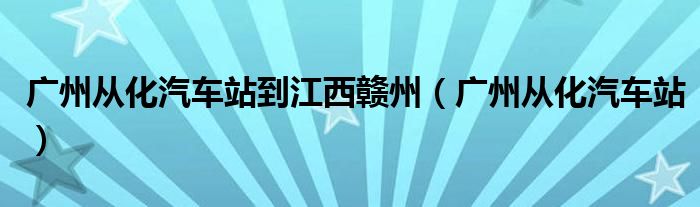 广州从化汽车站到江西赣州（广州从化汽车站）