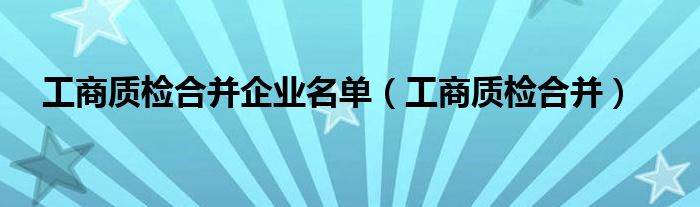 工商质检合并企业名单（工商质检合并）