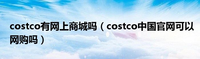 costco有网上商城吗（costco中国官网可以网购吗）