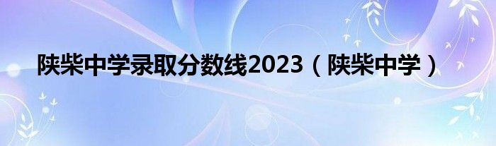 陕柴中学录取分数线2023（陕柴中学）