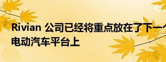 Rivian 公司已经将重点放在了下一个全新的电动汽车平台上