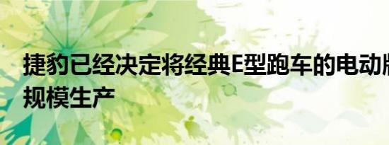 捷豹已经决定将经典E型跑车的电动版投入小规模生产